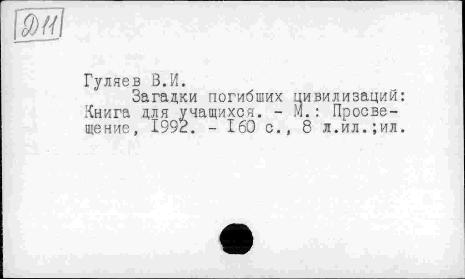 ﻿Гуляев В.И.
Загадки погибших цивилизаций: Книга для учащихся. - М.: Просвещение, 1993. - I60 с., 8 л.ил.;ил.